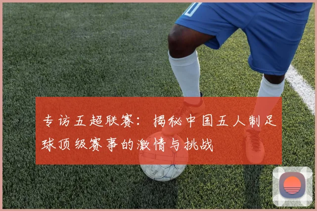 专访五超联赛：揭秘中国五人制足球顶级赛事的激情与挑战