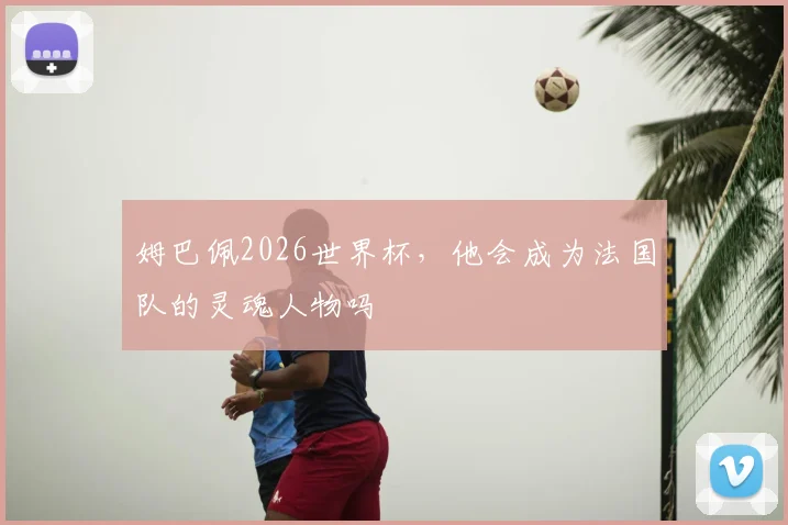 姆巴佩2026世界杯，他会成为法国队的灵魂人物吗