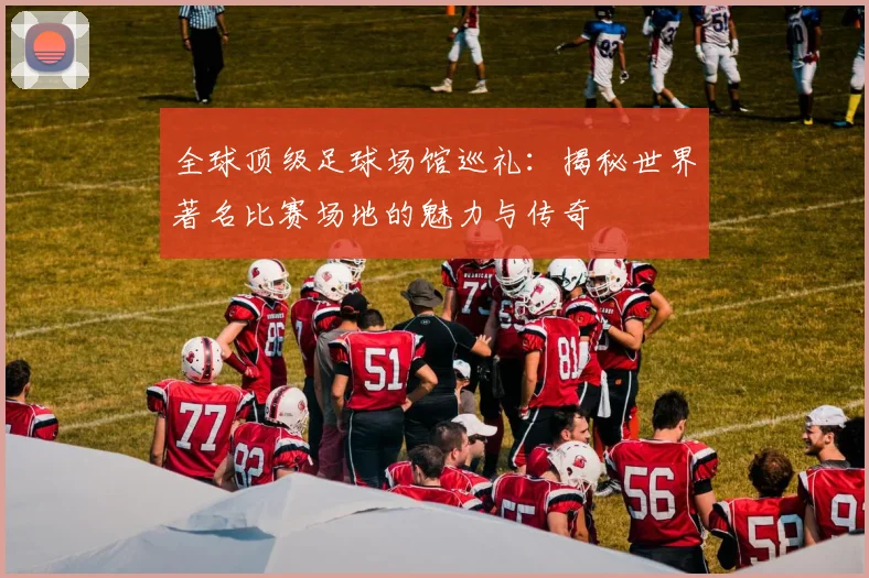 全球顶级足球场馆巡礼:揭秘世界著名比赛场地的魅力与传奇