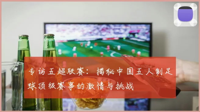 专访五超联赛：揭秘中国五人制足球顶级赛事的激情与挑战