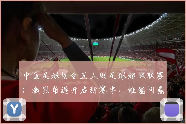中国足球协会五人制足球超级联赛:激烈角逐开启新赛季,谁能问鼎冠军宝座?