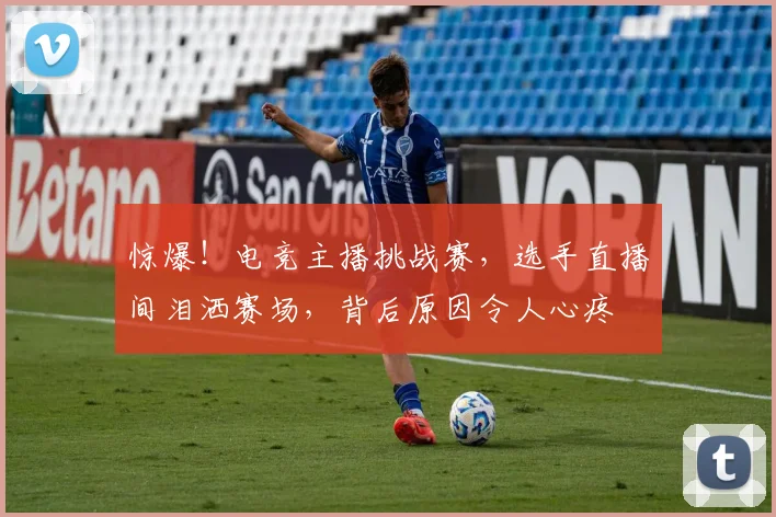 惊爆！电竞主播挑战赛，选手直播间泪洒赛场，背后原因令人心疼